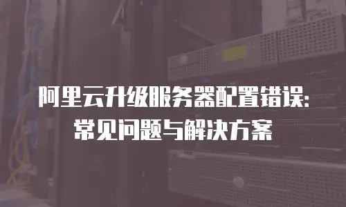 阿里云升级服务器配置错误：常见问题与解决方案