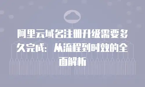阿里云域名注册升级需要多久完成：从流程到时效的全面解析