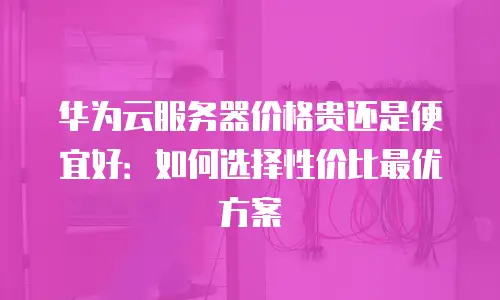 华为云服务器价格贵还是便宜好：如何选择性价比最优方案