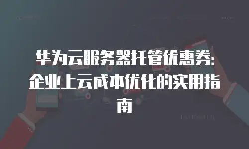 华为云服务器托管优惠券：企业上云成本优化的实用指南