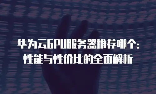 华为云GPU服务器推荐哪个：性能与性价比的全面解析