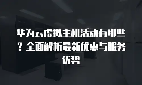 华为云虚拟主机活动有哪些？全面解析最新优惠与服务优势