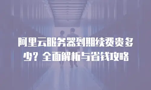 阿里云服务器到期续费贵多少？全面解析与省钱攻略