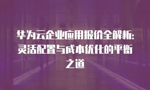 华为云企业应用报价全解析：灵活配置与成本优化的平衡之道