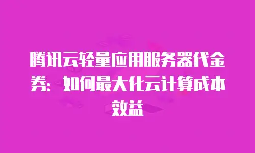腾讯云轻量应用服务器代金券：如何最大化云计算成本效益