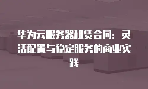 华为云服务器租赁合同：灵活配置与稳定服务的商业实践