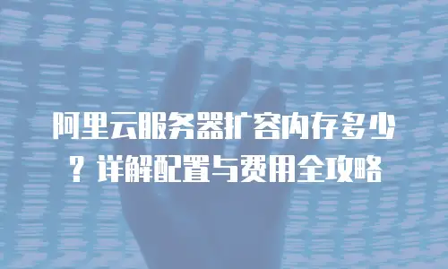 阿里云服务器扩容内存多少？详解配置与费用全攻略