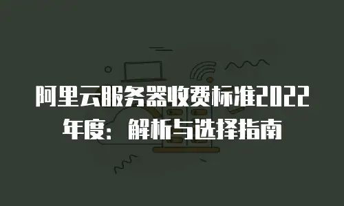 阿里云服务器收费标准2022年度：解析与选择指南