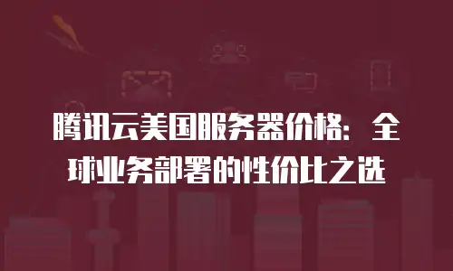 腾讯云美国服务器价格：全球业务部署的性价比之选