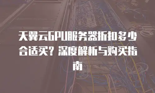天翼云GPU服务器折扣多少合适买？深度解析与购买指南
