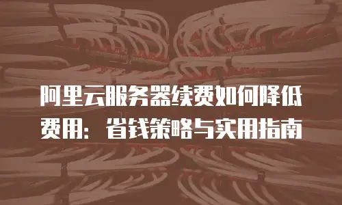 阿里云服务器续费如何降低费用：省钱策略与实用指南