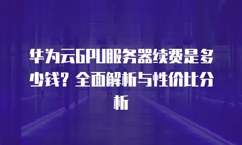 华为云GPU服务器续费是多少钱？全面解析与性价比分析