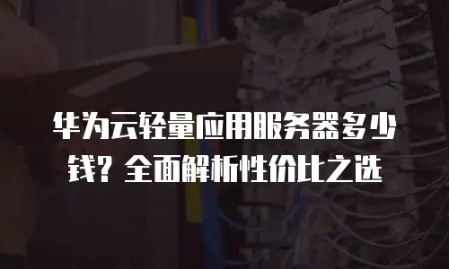 华为云轻量应用服务器多少钱？全面解析性价比之选