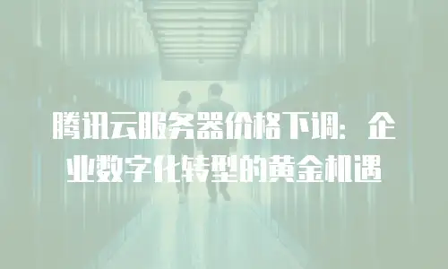 腾讯云服务器价格下调：企业数字化转型的黄金机遇
