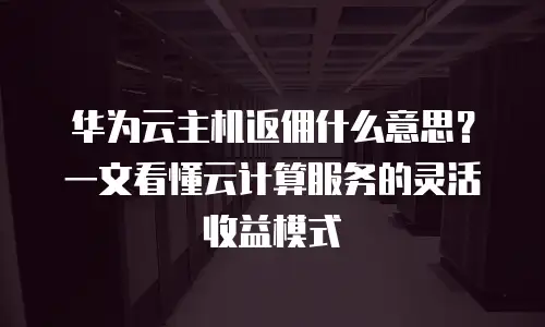 华为云主机返佣什么意思？一文看懂云计算服务的灵活收益模式