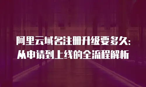 阿里云域名注册升级要多久：从申请到上线的全流程解析