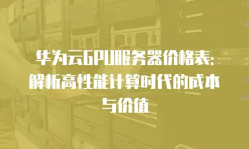 华为云GPU服务器价格表：解析高性能计算时代的成本与价值