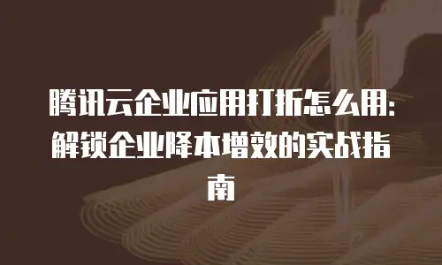 腾讯云企业应用打折怎么用：解锁企业降本增效的实战指南