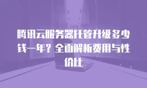 腾讯云服务器托管升级多少钱一年？全面解析费用与性价比