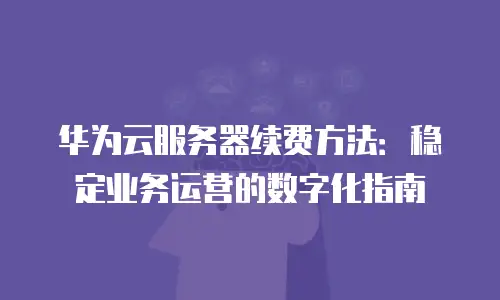 华为云服务器续费方法：稳定业务运营的数字化指南