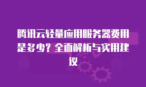 腾讯云轻量应用服务器费用是多少？全面解析与实用建议