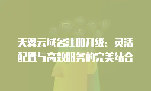 天翼云域名注册升级：灵活配置与高效服务的完美结合
