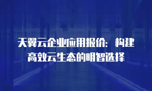 天翼云企业应用报价：构建高效云生态的明智选择