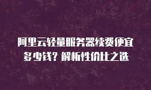 阿里云轻量服务器续费便宜多少钱？解析性价比之选