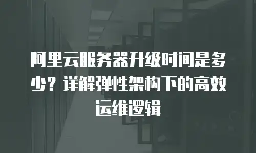 阿里云服务器升级时间是多少？详解弹性架构下的高效运维逻辑