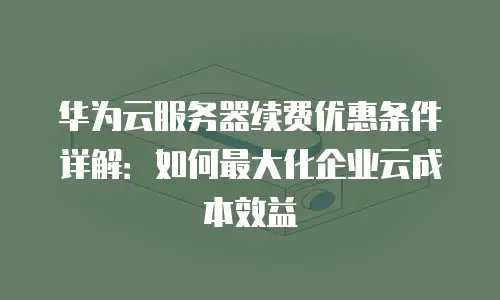 华为云服务器续费优惠条件详解：如何最大化企业云成本效益