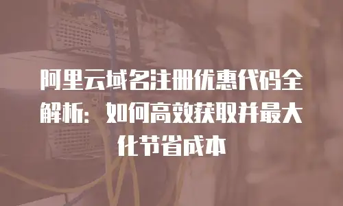 阿里云域名注册优惠代码全解析：如何高效获取并最大化节省成本