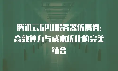 腾讯云GPU服务器优惠券：高效算力与成本优化的完美结合