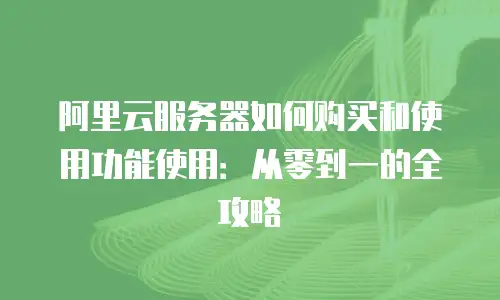 阿里云服务器如何购买和使用功能使用：从零到一的全攻略