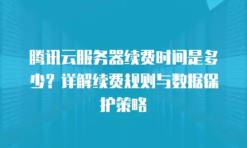 腾讯云服务器续费时间是多少？详解续费规则与数据保护策略