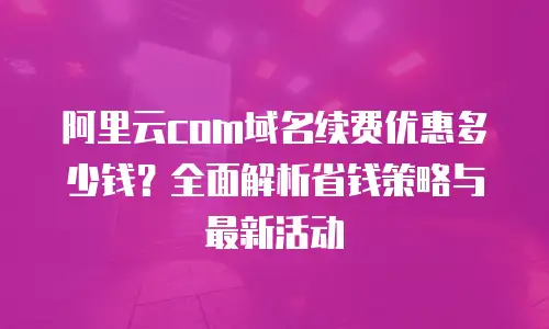 阿里云com域名续费优惠多少钱？全面解析省钱策略与最新活动