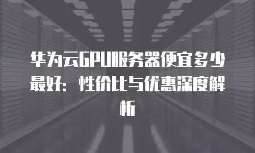 华为云GPU服务器便宜多少最好：性价比与优惠深度解析