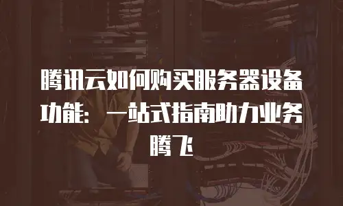 腾讯云如何购买服务器设备功能：一站式指南助力业务腾飞
