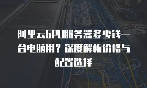 阿里云GPU服务器多少钱一台电脑用？深度解析价格与配置选择