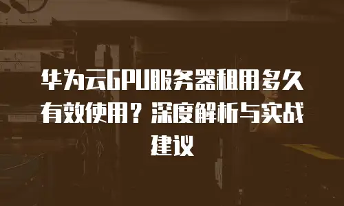 华为云GPU服务器租用多久有效使用？深度解析与实战建议