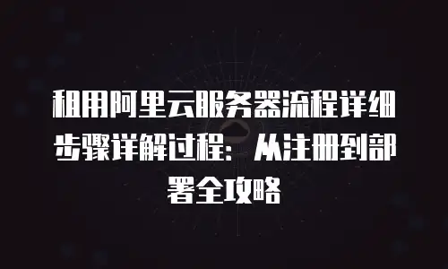 租用阿里云服务器流程详细步骤详解过程：从注册到部署全攻略