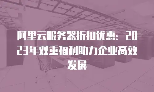 阿里云服务器折扣优惠：2023年双重福利助力企业高效发展