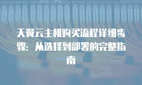天翼云主机购买流程详细步骤：从选择到部署的完整指南