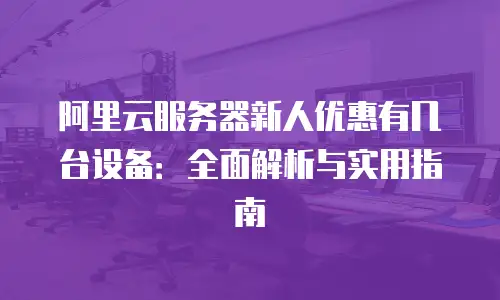 阿里云服务器新人优惠有几台设备：全面解析与实用指南
