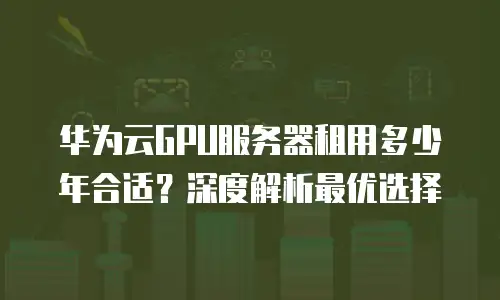 华为云GPU服务器租用多少年合适？深度解析最优选择