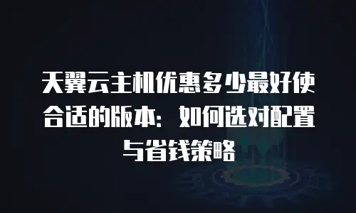 天翼云主机优惠多少最好使合适的版本：如何选对配置与省钱策略