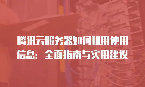 腾讯云服务器如何租用使用信息：全面指南与实用建议