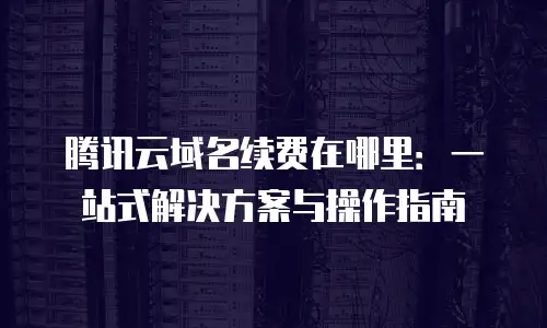 腾讯云域名续费在哪里：一站式解决方案与操作指南