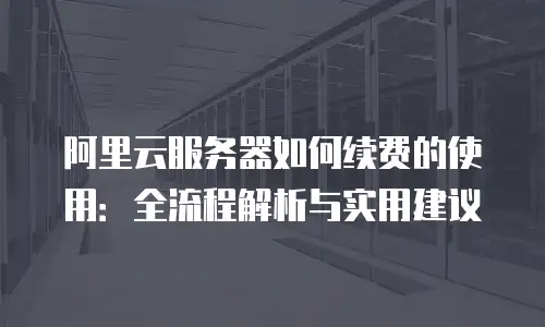 阿里云服务器如何续费的使用：全流程解析与实用建议
