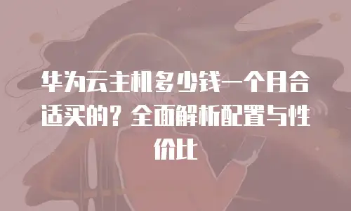 华为云主机多少钱一个月合适买的？全面解析配置与性价比