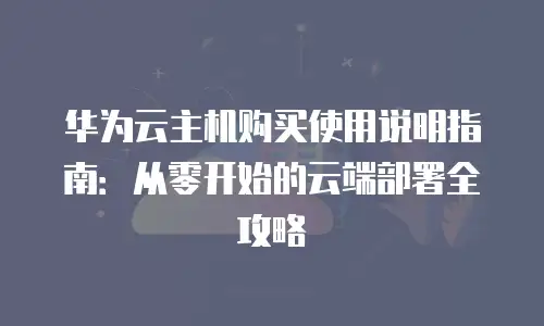 华为云主机购买使用说明指南：从零开始的云端部署全攻略